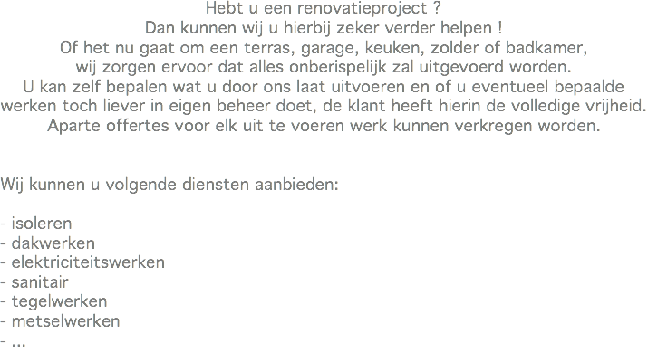 Hebt u een renovatieproject ?
Dan kunnen wij u hierbij zeker verder helpen !
Of het nu gaat om een terras, garage, keuken, zolder of badkamer,
wij zorgen ervoor dat alles onberispelijk zal uitgevoerd worden.
U kan zelf bepalen wat u door ons laat uitvoeren en of u eventueel bepaalde werken toch liever in eigen beheer doet, de klant heeft hierin de volledige vrijheid.
Aparte offertes voor elk uit te voeren werk kunnen verkregen worden. Wij kunnen u volgende diensten aanbieden: - isoleren
- dakwerken
- elektriciteitswerken
- sanitair
- tegelwerken
- metselwerken
- ...