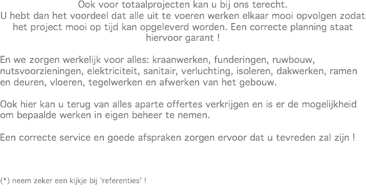 Ook voor totaalprojecten kan u bij ons terecht.
U hebt dan het voordeel dat alle uit te voeren werken elkaar mooi opvolgen zodat het project mooi op tijd kan opgeleverd worden. Een correcte planning staat hiervoor garant ! En we zorgen werkelijk voor alles: kraanwerken, funderingen, ruwbouw, nutsvoorzieningen, elektriciteit, sanitair, verluchting, isoleren, dakwerken, ramen en deuren, vloeren, tegelwerken en afwerken van het gebouw. Ook hier kan u terug van alles aparte offertes verkrijgen en is er de mogelijkheid om bepaalde werken in eigen beheer te nemen. Een correcte service en goede afspraken zorgen ervoor dat u tevreden zal zijn ! (*) neem zeker een kijkje bij 'referenties' !